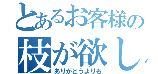 とあるお客様の枝が欲しい（ありがとうよりも）