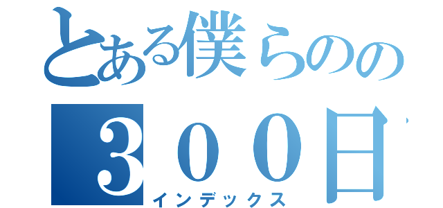 とある僕らのの３００日関係（インデックス）