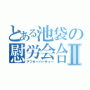 とある池袋の慰労会合Ⅱ（アフターパーティー）