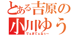 とある吉原の小川ゆうせい（でぇきてぇるぅ～）