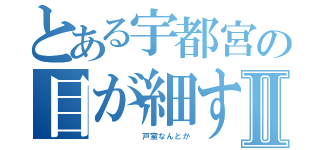 とある宇都宮の目が細すぎでアイプチで２重にⅡ（      戸室なんとか）