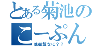 とある菊池のこーぷんかっ（晩御飯なに？？）