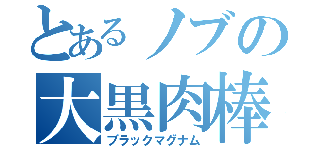 とあるノブの大黒肉棒（ブラックマグナム）