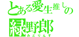 とある愛生推しの緑野郎（みどりんす）