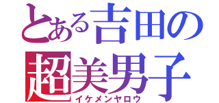 とある吉田の超美男子 （イケメンヤロウ）