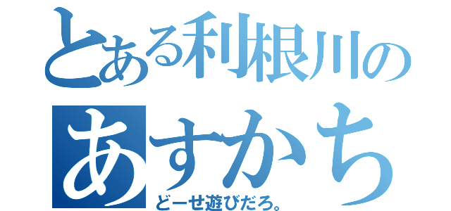 とある利根川のあすかちゃん（どーせ遊びだろ。）