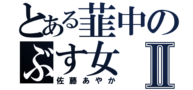 とある韮中のぶす女Ⅱ（佐藤あやか）