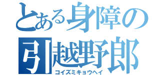 とある身障の引越野郎（コイズミキョウヘイ）