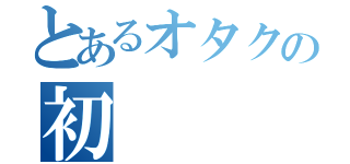 とあるオタクの初（）