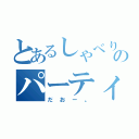 とあるしゃべりのパーティー（だおー。）