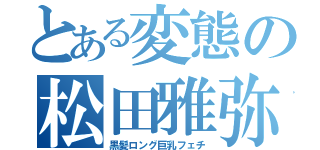 とある変態の松田雅弥（黒髪ロング巨乳フェチ）