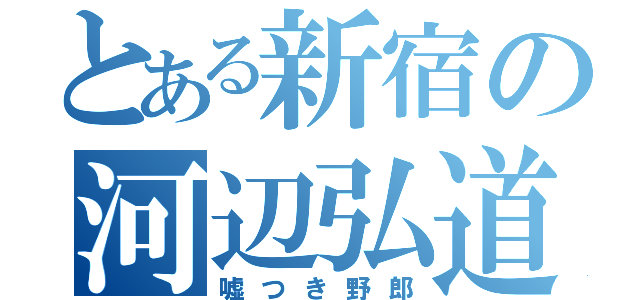 とある新宿の河辺弘道（嘘つき野郎）