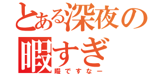 とある深夜の暇すぎ（暇ですなー）