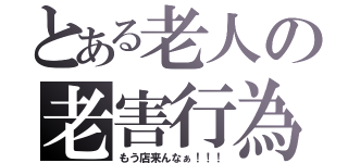 とある老人の老害行為（もう店来んなぁ！！！）