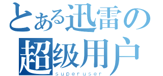 とある迅雷の超级用户（ｓｕｐｅｒｕｓｅｒ）