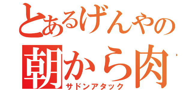 とあるげんやの朝から肉（サドンアタック）