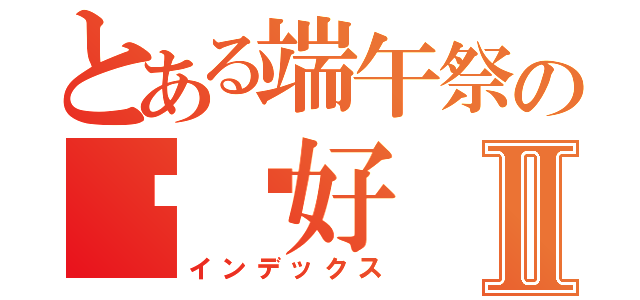 とある端午祭の你们好Ⅱ（インデックス）