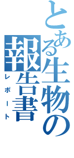 とある生物の報告書Ⅱ（レポート）