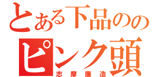 とある下品ののピンク頭（志摩廉造）