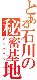 とある石川の秘密基地（アキハバラ）