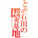 とある石川の秘密基地（アキハバラ）