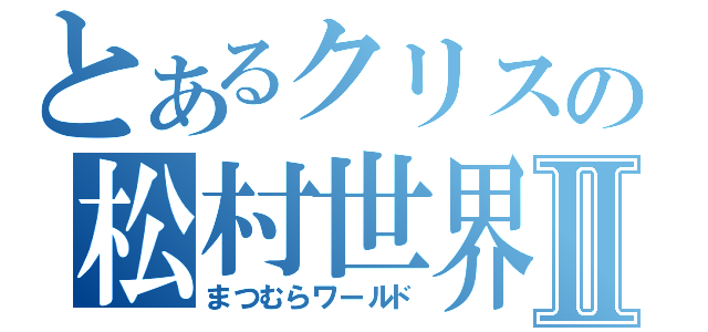 とあるクリスの松村世界Ⅱ（まつむらワールド）