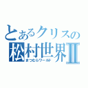 とあるクリスの松村世界Ⅱ（まつむらワールド）