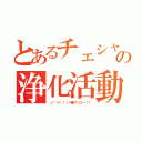 とあるチェシャ猫の浄化活動（（ノ・∀・）ノ＝●ウソコー！！）