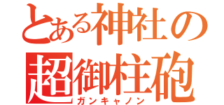 とある神社の超御柱砲（ガンキャノン）