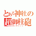 とある神社の超御柱砲（ガンキャノン）