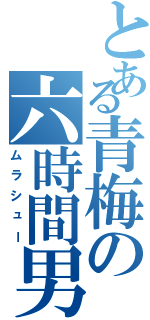 とある青梅の六時間男（ムラシュー）