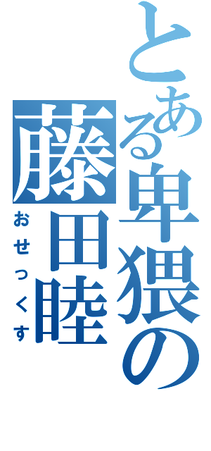 とある卑猥の藤田睦（おせっくす）