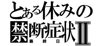 とある休みの禁断症状Ⅱ（最終日）