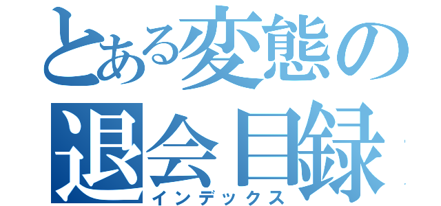 とある変態の退会目録（インデックス）