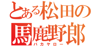 とある松田の馬鹿野郎（バカヤロー）