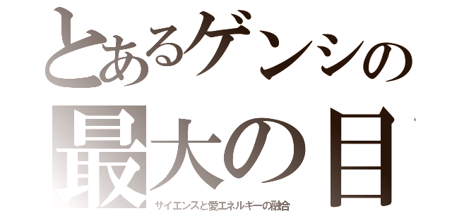 とあるゲンシの最大の目的（サイエンスと愛エネルギーの融合）