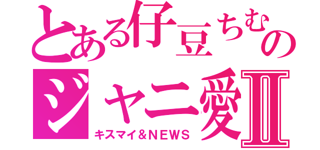 とある仔豆ちむのジャニ愛Ⅱ（キスマイ＆ＮＥＷＳ）