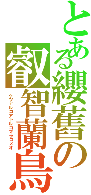 とある纓舊の叡智蘭鳥（ケツァルコアトルコマラロメオ）