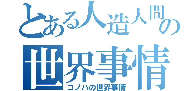 とある人造人間の世界事情（コノハの世界事情）