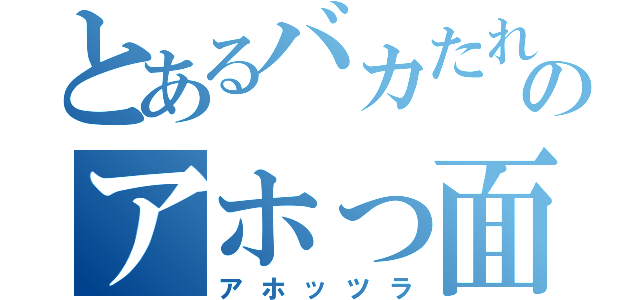 とあるバカたれのアホっ面（アホッツラ）