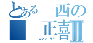 とある　西の　　正喜Ⅱ（　　　　ニシマ　サキ）