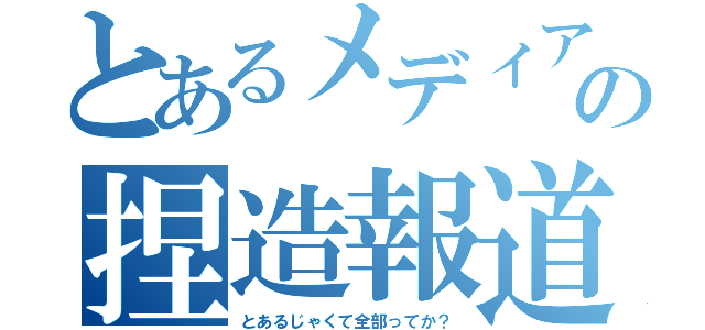 とあるメディアの捏造報道（とあるじゃくて全部ってか？）