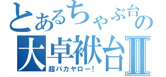 とあるちゃぶ台の大卓袱台Ⅱ（超バカヤロー！）