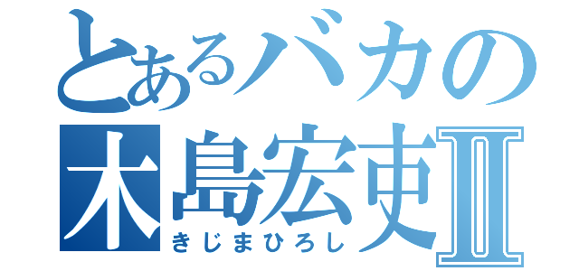 とあるバカの木島宏吏Ⅱ（きじまひろし）