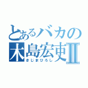 とあるバカの木島宏吏Ⅱ（きじまひろし）