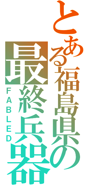 とある福島県の最終兵器（ＦＡＢＬＥＤ）