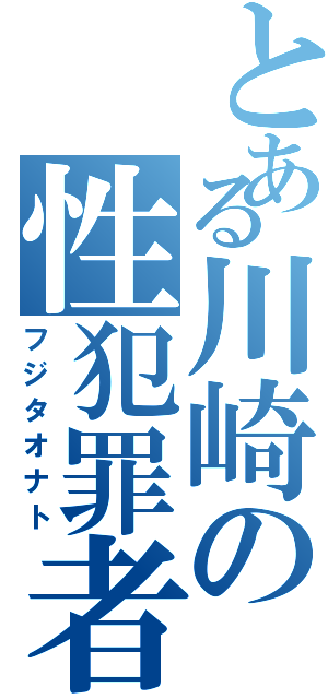 とある川崎の性犯罪者（フジタオナト）