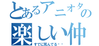 とあるアニオタの楽しい仲間達（すでに死んでる⤴︎）