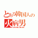 とある韓国人の火病男（日本が嫌なら国に帰れ）