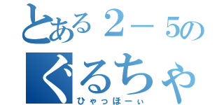 とある２－５のぐるちゃ（ひゃっほーぃ）